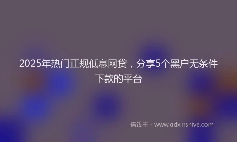 2025年热门正规低息网贷，分享5个黑户无条件下款的平台