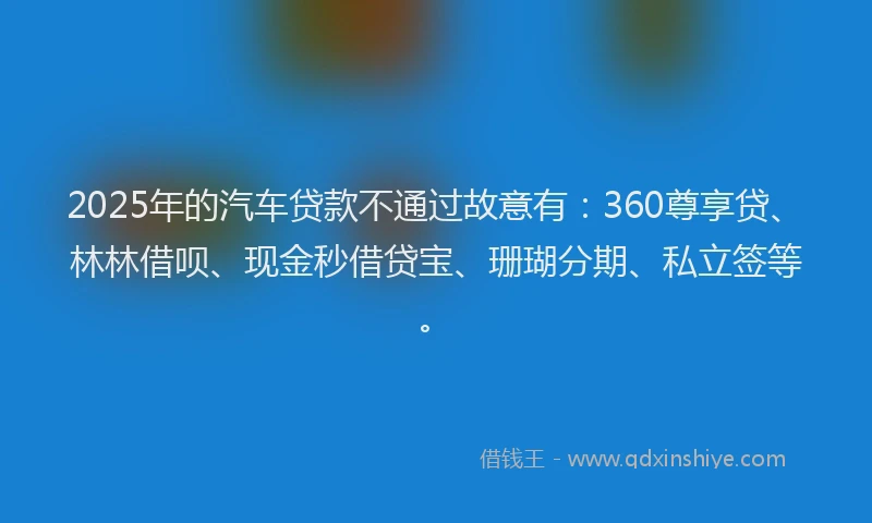 2025年的汽车贷款不通过故意有：360尊享贷、林林借呗、现金秒借贷宝、珊瑚分期、私立签等。