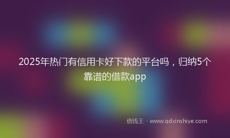 2025年热门有信用卡好下款的平台吗，归纳5个靠谱的借款app