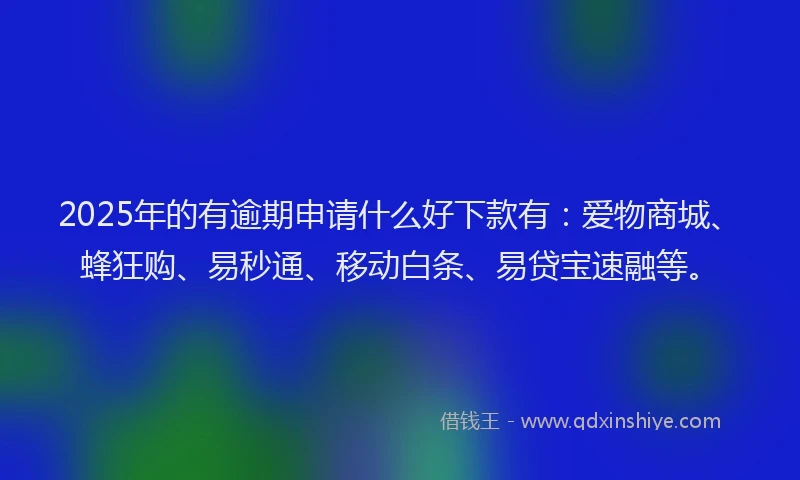2025年的有逾期申请什么好下款有：爱物商城、蜂狂购、易秒通、移动白条、易贷宝速融等。