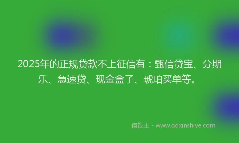 2025年的正规贷款不上征信有：甄信贷宝、分期乐、急速贷、现金盒子、琥珀买单等。