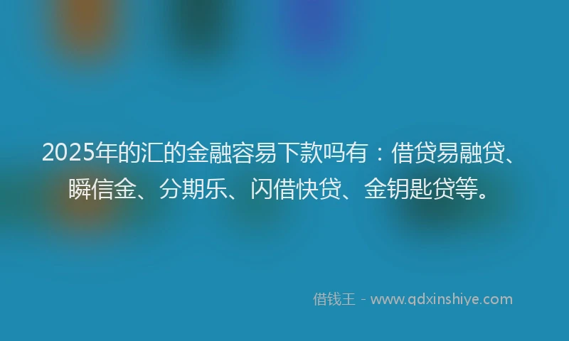 2025年的汇的金融容易下款吗有：借贷易融贷、瞬信金、分期乐、闪借快贷、金钥匙贷等。