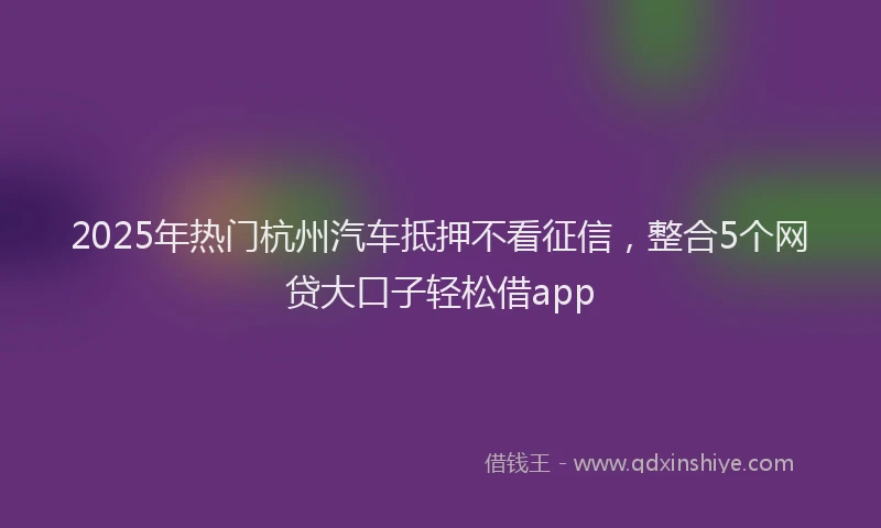2025年热门杭州汽车抵押不看征信，整合5个网贷大口子轻松借app