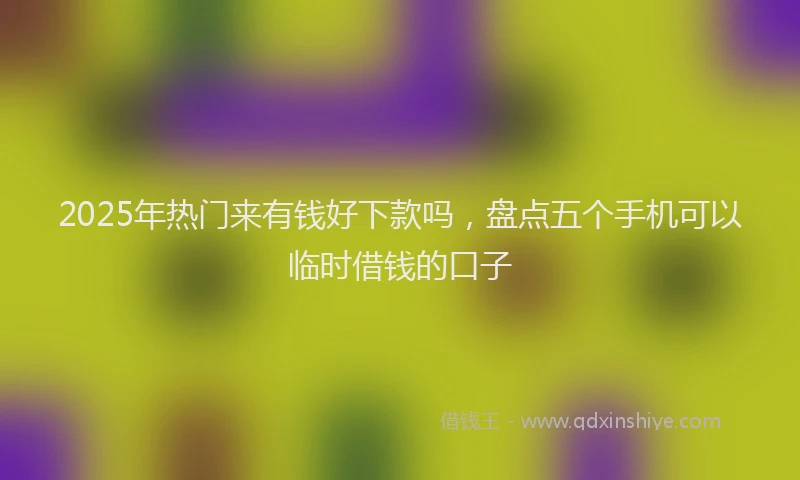 2025年热门来有钱好下款吗,盘点五个手机可以临时借钱的口子
