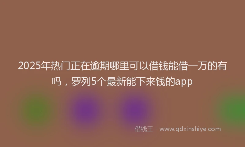 2025年热门正在逾期哪里可以借钱能借一万的有吗，罗列5个最新能下来钱的app