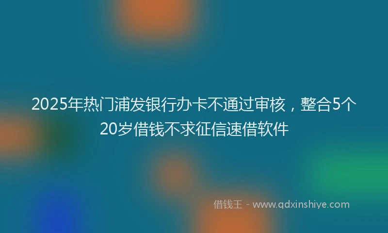 2025年热门浦发银行办卡不通过审核，整合5个20岁借钱不求征信速借软件