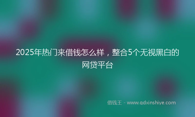 2025年热门来借钱怎么样，整合5个无视黑白的网贷平台