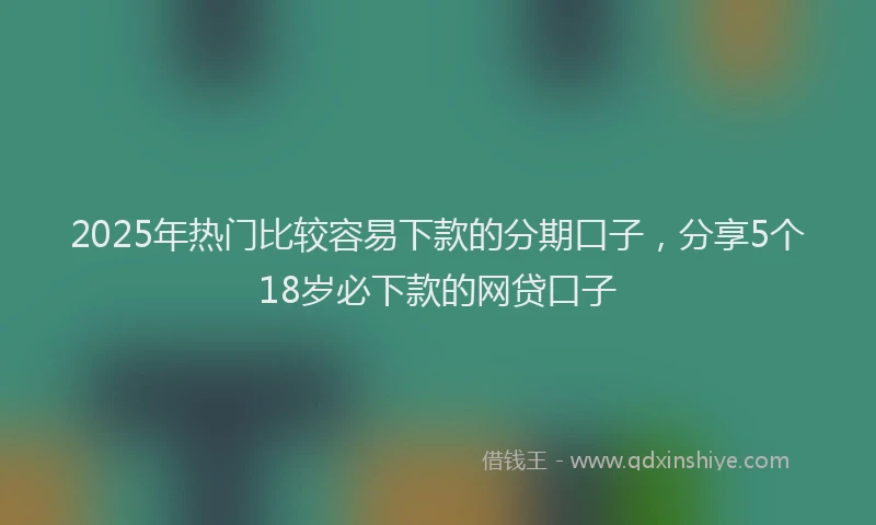 2025年热门比较容易下款的分期口子,分享5个18岁必下款的网贷口子