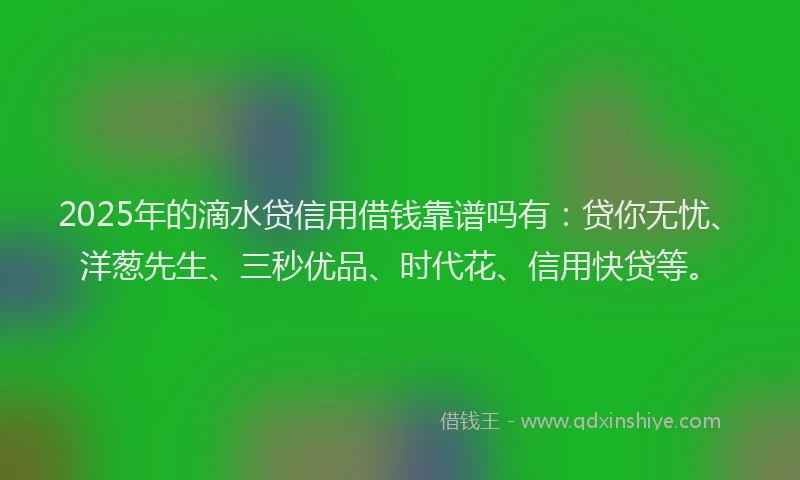 2025年的滴水贷信用借钱靠谱吗有：贷你无忧、洋葱先生、三秒优品、时代花、信用快贷等。