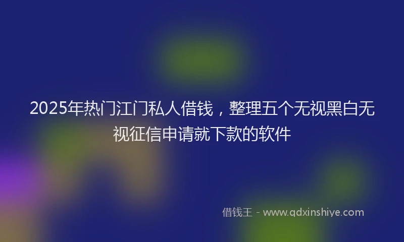 2025年热门江门私人借钱，整理五个无视黑白无视征信申请就下款的软件