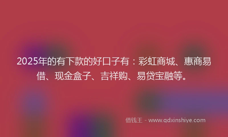 2025年的有下款的好口子有：彩虹商城、惠商易借、现金盒子、吉祥购、易贷宝融等。