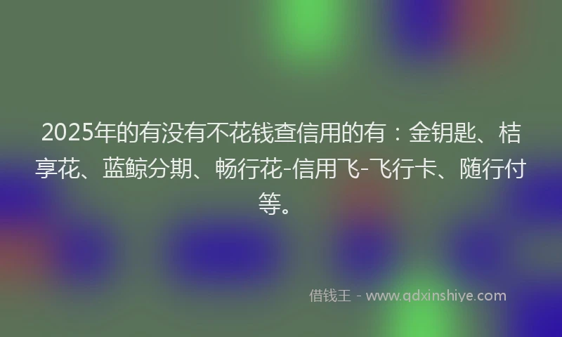 2025年的有没有不花钱查信用的有：金钥匙、桔享花、蓝鲸分期、畅行花-信用飞-飞行卡、随行付等。