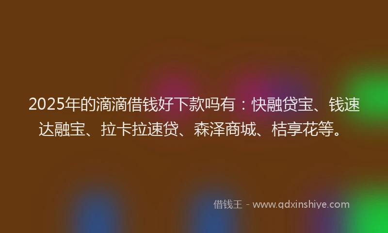 2025年的滴滴借钱好下款吗有：快融贷宝、钱速达融宝、拉卡拉速贷、森泽商城、桔享花等。