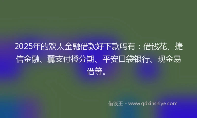2025年的欢太金融借款好下款吗有：借钱花、捷信金融、翼支付橙分期、平安口袋银行、现金易借等。