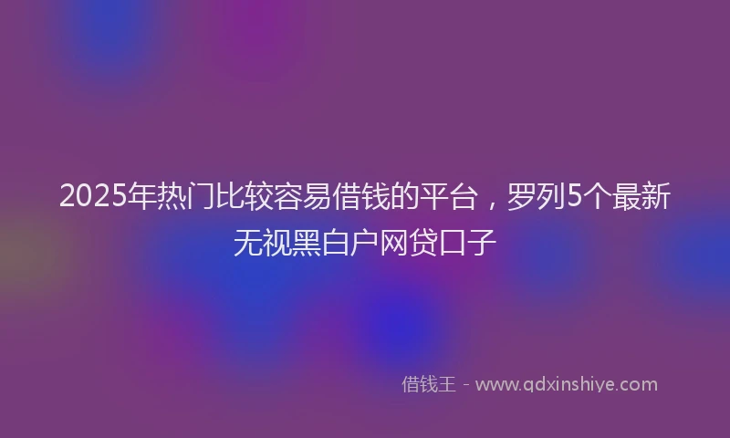2025年热门比较容易借钱的平台,罗列5个最新无视黑白户网贷口子