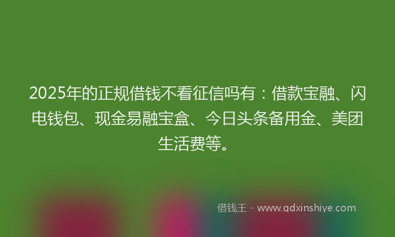 2025年的正规借钱不看征信吗有：借款宝融、闪电钱包、现金易融宝盒、今日头条备用金、美团生活费等。