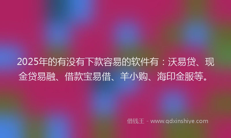 2025年的有没有下款容易的软件有：沃易贷、现金贷易融、借款宝易借、羊小购、海印金服等。