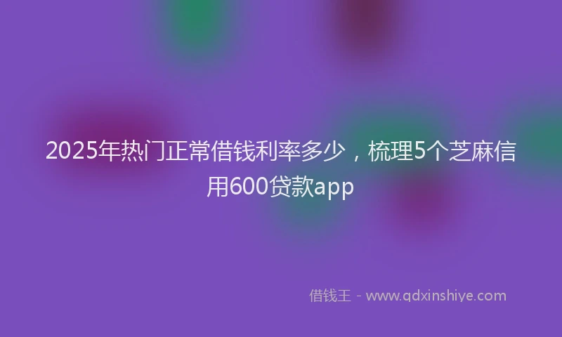 2025年热门正常借钱利率多少，梳理5个芝麻信用600贷款app