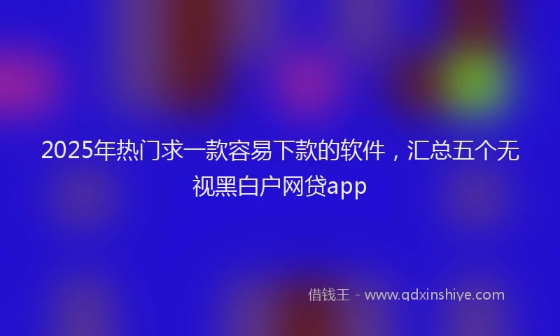 2025年热门求一款容易下款的软件，汇总五个无视黑白户网贷app