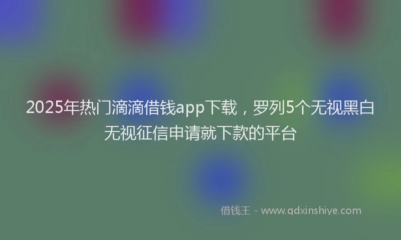 2025年热门滴滴借钱app下载，罗列5个无视黑白无视征信申请就下款的平台