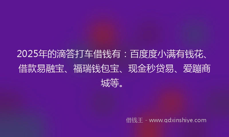 2025年的滴答打车借钱有：百度度小满有钱花、借款易融宝、福瑞钱包宝、现金秒贷易、爱蹦商城等。