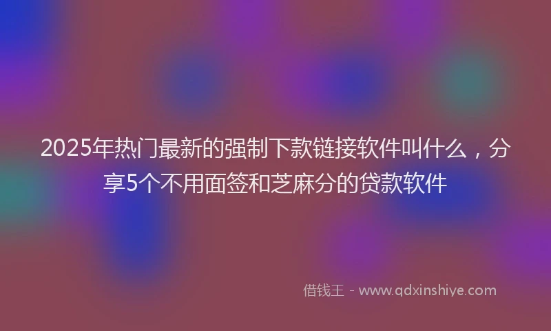 2025年热门最新的强制下款链接软件叫什么，分享5个不用面签和芝麻分的贷款软件