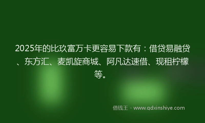 2025年的比玖富万卡更容易下款有：借贷易融贷、东方汇、麦凯旋商城、阿凡达速借、现租柠檬等。