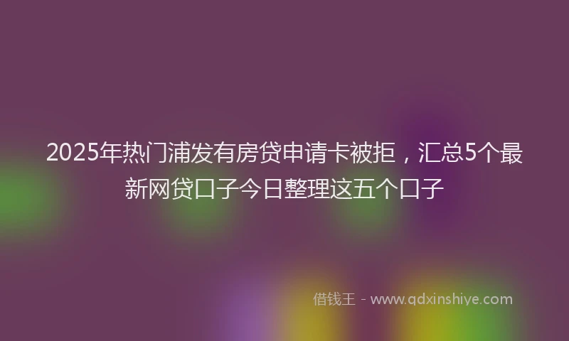 2025年热门浦发有房贷申请卡被拒，汇总5个最新网贷口子今日整理这五个口子