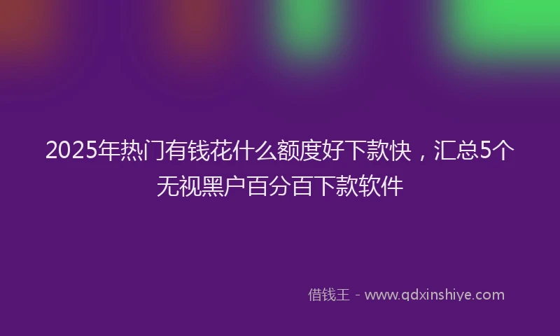 2025年热门有钱花什么额度好下款快，汇总5个无视黑户百分百下款软件