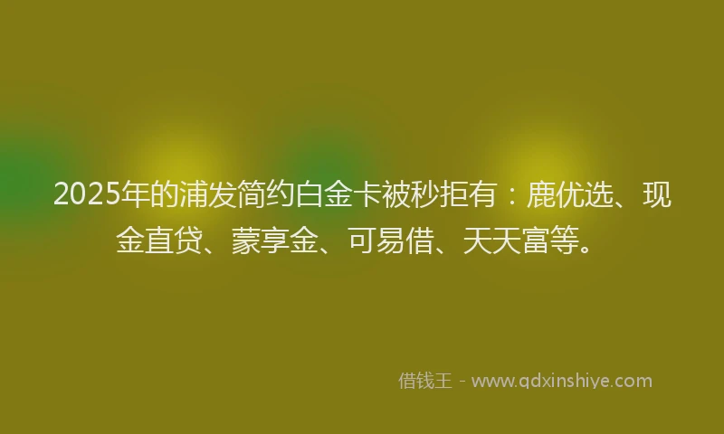 2025年的浦发简约白金卡被秒拒有：鹿优选、现金直贷、蒙享金、可易借、天天富等。