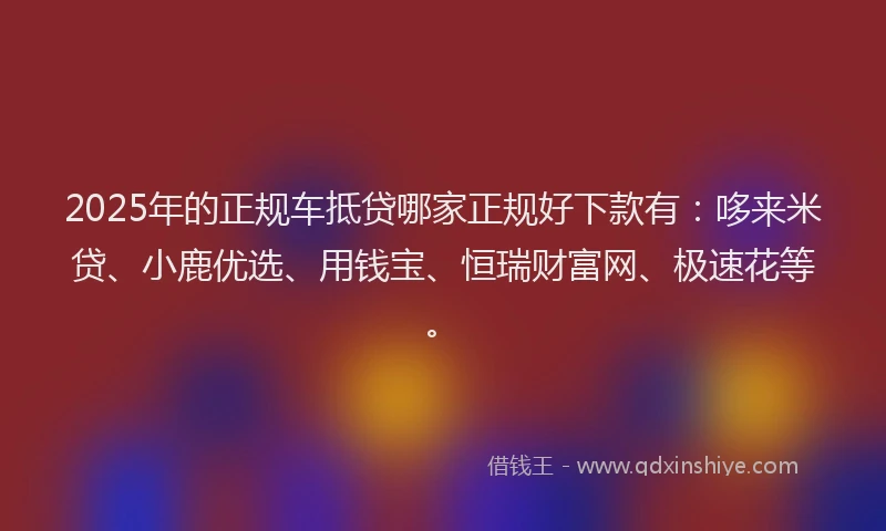 2025年的正规车抵贷哪家正规好下款有：哆来米贷、小鹿优选、用钱宝、恒瑞财富网、极速花等。