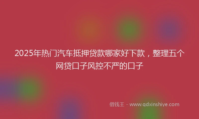 2025年热门汽车抵押贷款哪家好下款，整理五个网贷口子风控不严的口子