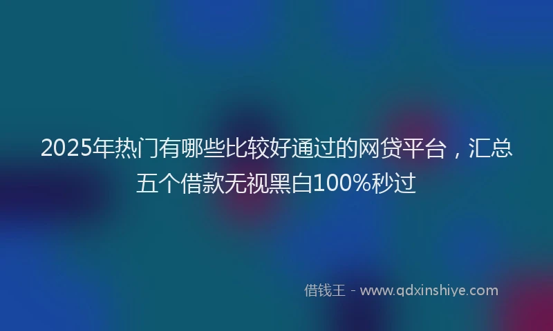 2025年热门有哪些比较好通过的网贷平台，汇总五个借款无视黑白100%秒过
