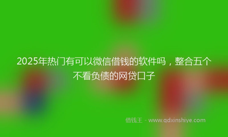 2025年热门有可以微信借钱的软件吗，整合五个不看负债的网贷口子