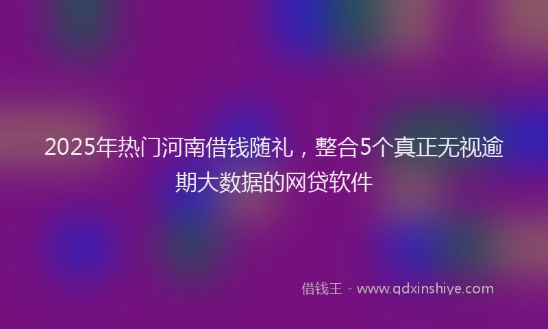 2025年热门河南借钱随礼，整合5个真正无视逾期大数据的网贷软件
