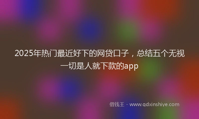 2025年热门最近好下的网贷口子,总结五个无视一切是人就下款的app