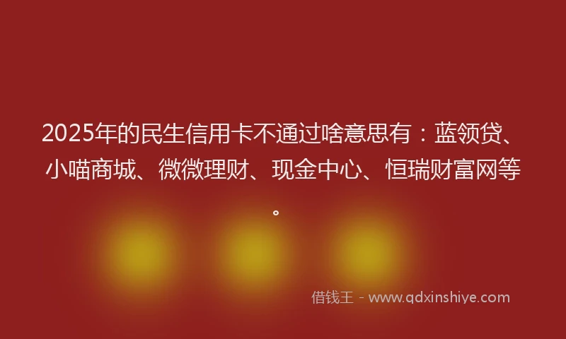2025年的民生信用卡不通过啥意思有：蓝领贷、小喵商城、微微理财、现金中心、恒瑞财富网等。