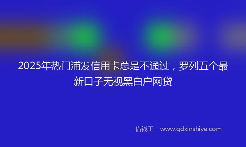 2025年热门浦发信用卡总是不通过，罗列五个最新口子无视黑白户网贷