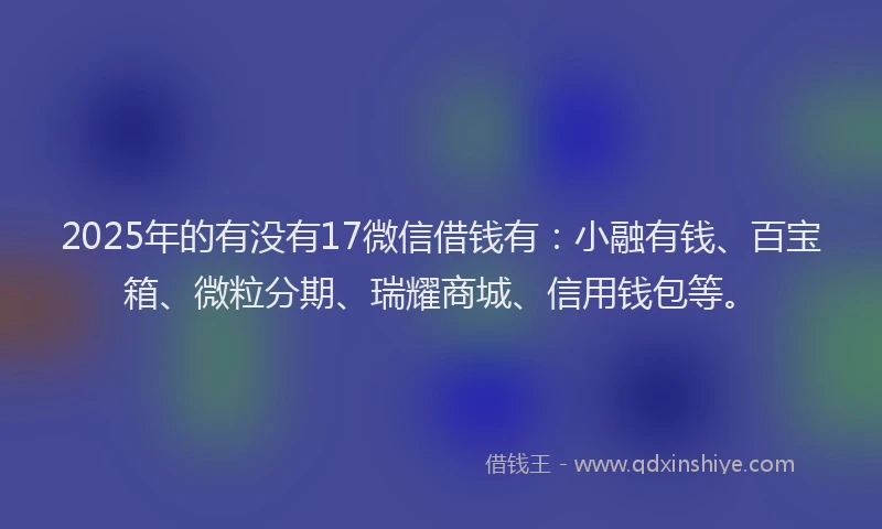 2025年的有没有17微信借钱有：小融有钱、百宝箱、微粒分期、瑞耀商城、信用钱包等。