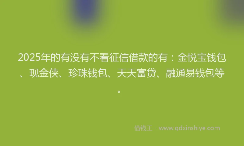 2025年的有没有不看征信借款的有：金悦宝钱包、现金侠、珍珠钱包、天天富贷、融通易钱包等。