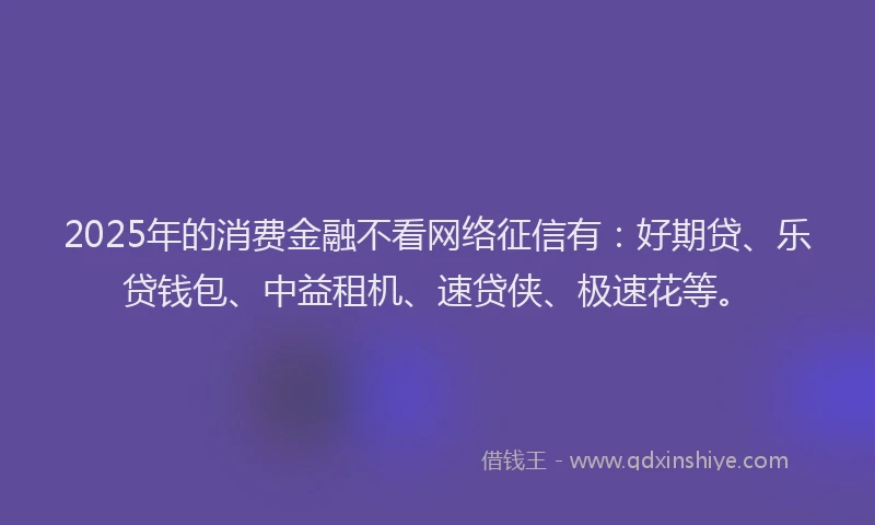 2025年的消费金融不看网络征信有：好期贷、乐贷钱包、中益租机、速贷侠、极速花等。