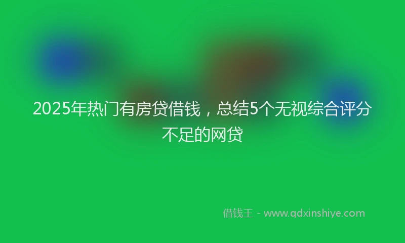 2025年热门有房贷借钱，总结5个无视综合评分不足的网贷
