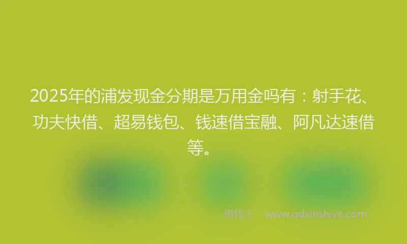 2025年的浦发现金分期是万用金吗有：射手花、功夫快借、超易钱包、钱速借宝融、阿凡达速借等。