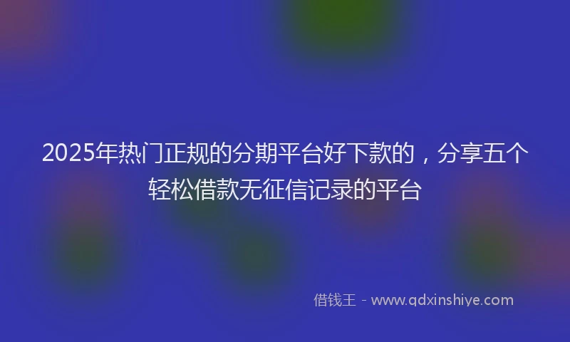 2025年热门正规的分期平台好下款的，分享五个轻松借款无征信记录的平台