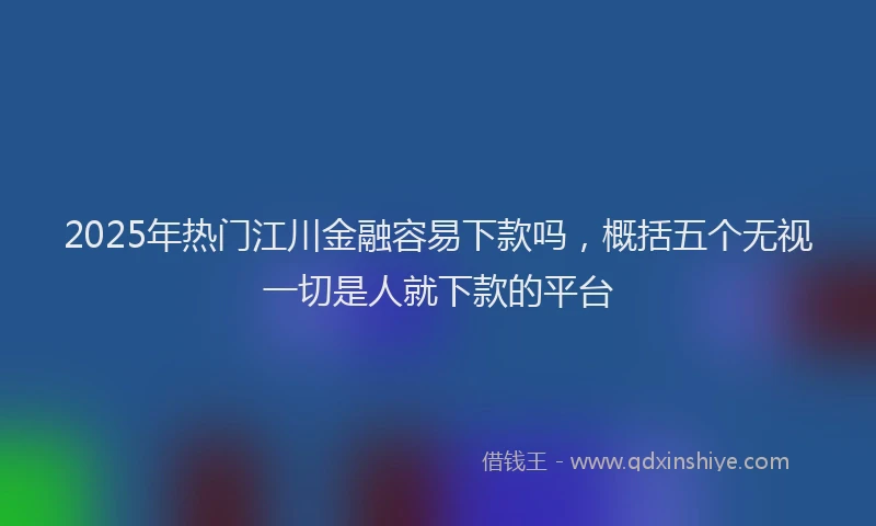 2025年热门江川金融容易下款吗,概括五个无视一切是人就下款的平台