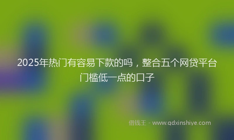 2025年热门有容易下款的吗，整合五个网贷平台门槛低一点的口子