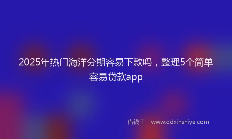 2025年热门海洋分期容易下款吗，整理5个简单容易贷款app
