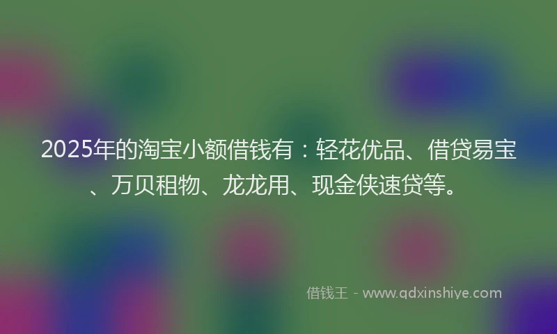 2025年的淘宝小额借钱有：轻花优品、借贷易宝、万贝租物、龙龙用、现金侠速贷等。