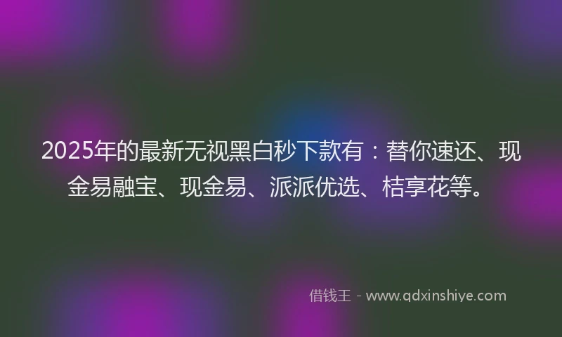 2025年的最新无视黑白秒下款有：替你速还、现金易融宝、现金易、派派优选、桔享花等。
