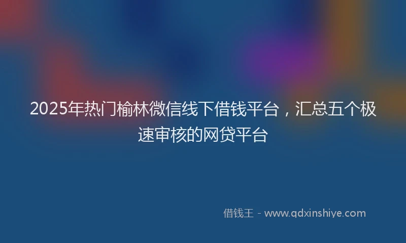 2025年热门榆林微信线下借钱平台，汇总五个极速审核的网贷平台